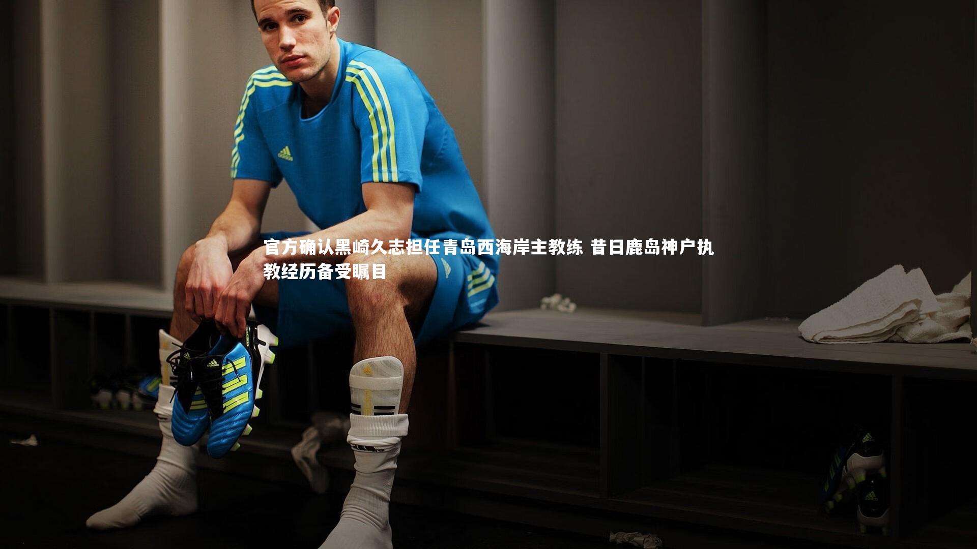 官方确认黑崎久志担任青岛西海岸主教练 昔日鹿岛神户执教经历备受瞩目